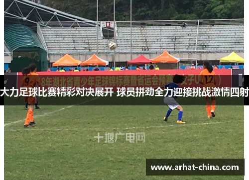 大力足球比赛精彩对决展开 球员拼劲全力迎接挑战激情四射