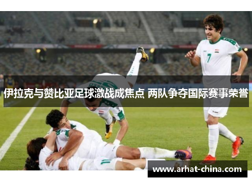 伊拉克与赞比亚足球激战成焦点 两队争夺国际赛事荣誉
