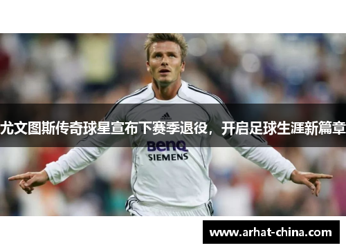 尤文图斯传奇球星宣布下赛季退役，开启足球生涯新篇章