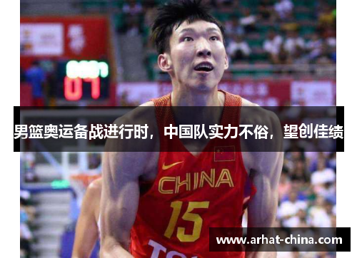 男篮奥运备战进行时，中国队实力不俗，望创佳绩