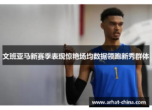 文班亚马新赛季表现惊艳场均数据领跑新秀群体
