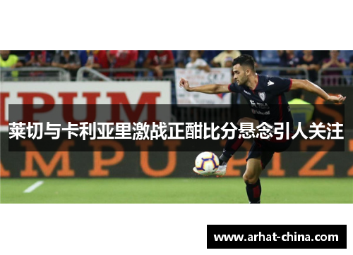 莱切与卡利亚里激战正酣比分悬念引人关注