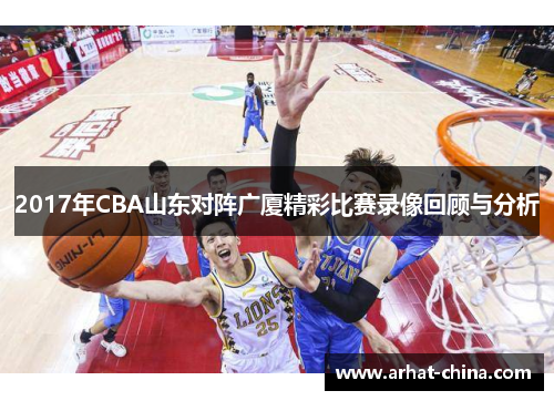 2017年CBA山东对阵广厦精彩比赛录像回顾与分析